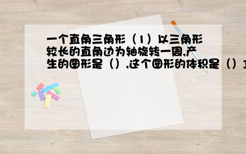 一个直角三角形（1）以三角形较长的直角边为轴旋转一周,产生的图形是（）,这个图形的体积是（）立方厘米（2）以三角形较短的直角边为轴旋转一周,产生的图形是（）,这个图形的体积是