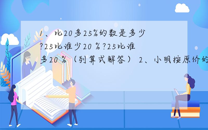 1、比20多25%的数是多少?25比谁少20％?25比谁多20％（列算式解答） 2、小明按原价的五折买了一本书花了15元,小明买这本书省了多少元?3、一本童话书,小明第一天读了30％,第二天读了剩下的50