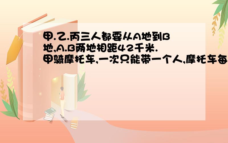 甲.乙.丙三人都要从A地到B地,A.B两地相距42千米.甲骑摩托车,一次只能带一个人,摩托车每小时行4千米.如果采用摩托车和步行相结合的办法,三人同时从A地出发,全部到达B地,最快要多长时间?（