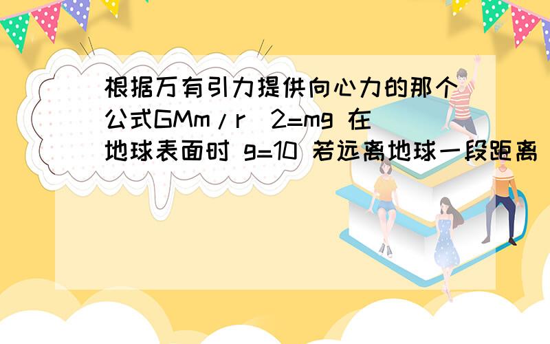 根据万有引力提供向心力的那个公式GMm/r^2=mg 在地球表面时 g=10 若远离地球一段距离 或说 在月球上或说在离地球一段距离的飞船上 g是不是就不等于10了?是不是应该是 远离地球的行星或飞船