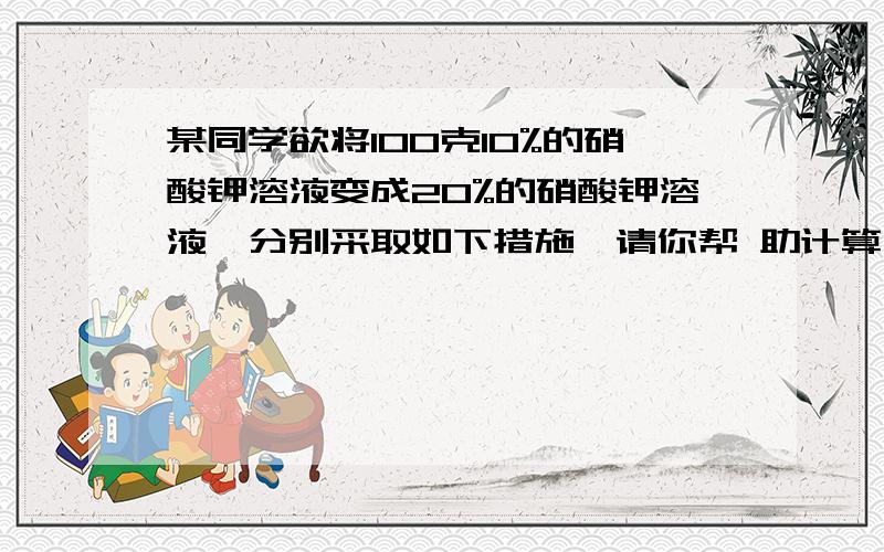 某同学欲将100克10%的硝酸钾溶液变成20%的硝酸钾溶液,分别采取如下措施,请你帮 助计算一下：（1）如果采用向原溶液里面加入硝酸钾的方法,则需要加入硝酸钾的质量是多少?（2）如果向原溶