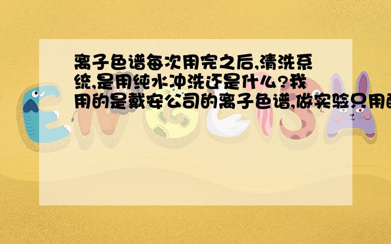 离子色谱每次用完之后,清洗系统,是用纯水冲洗还是什么?我用的是戴安公司的离子色谱,做实验只用配套的氢氧化钾自动发生器和纯水,那最后的冲洗系统是把淋洗液浓度选为0,即用纯水,还是