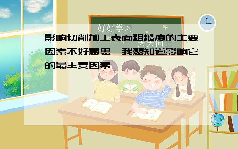 影响切削加工表面粗糙度的主要因素不好意思,我想知道影响它的最主要因素,