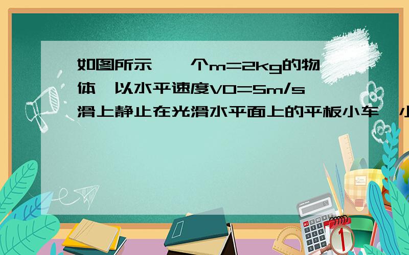 如图所示,一个m=2kg的物体,以水平速度V0=5m/s滑上静止在光滑水平面上的平板小车,小车的质量M=8kg,物体