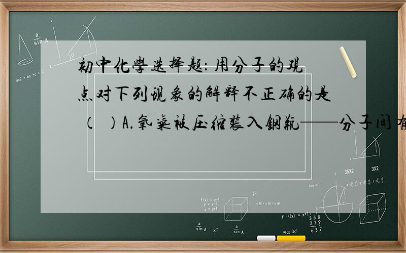 初中化学选择题： 用分子的观点对下列现象的解释不正确的是 （ ）A.氧气被压缩装入钢瓶——分子间有间隔B.破碎的玻璃无法复原——分子间存在斥力C.闻到路边怡人的花香——分子不停地