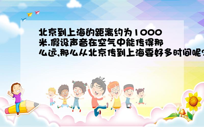 北京到上海的距离约为1000米.假设声音在空气中能传得那么远,那么从北京传到上海要好多时间呢?火车从北京到上海要多少时间呢?大型喷气式飞机呢?