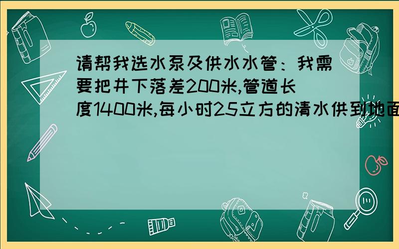 请帮我选水泵及供水水管：我需要把井下落差200米,管道长度1400米,每小时25立方的清水供到地面水仓,谁能