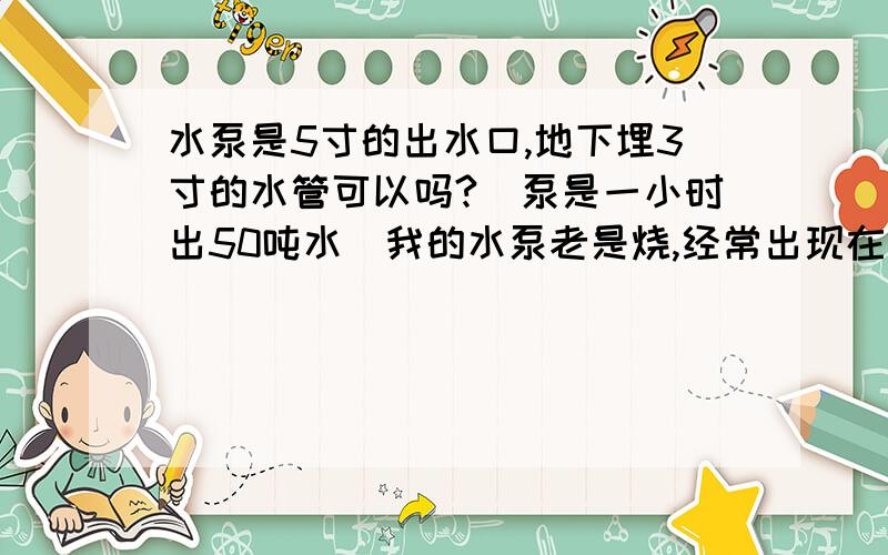 水泵是5寸的出水口,地下埋3寸的水管可以吗?(泵是一小时出50吨水)我的水泵老是烧,经常出现在问题,前天无缘无故突然断电,再启动就启动不起来了,十年来基本上年年水泵都会场烧一次.但就是