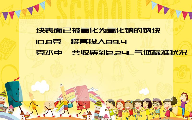 块表面已被氧化为氧化钠的钠块10.8克,将其投入89.4克水中,共收集到2.24L气体标准状况,所得溶液密度1.2g1、氧化钠质量多少 2、所得到溶液质量分数多少 3.所得的物质量浓度是多少