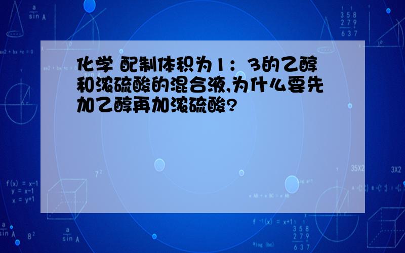 化学 配制体积为1：3的乙醇和浓硫酸的混合液,为什么要先加乙醇再加浓硫酸?