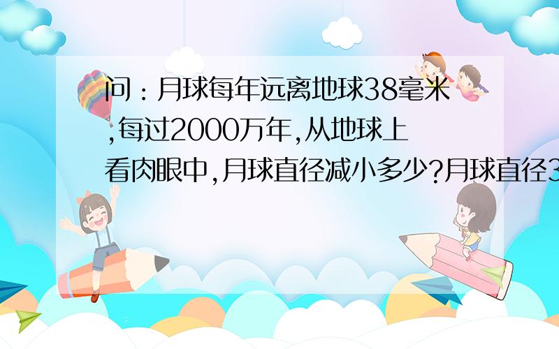 问：月球每年远离地球38毫米,每过2000万年,从地球上看肉眼中,月球直径减小多少?月球直径3476千米,月地距离384401千米.月球直径3476千米，月地距离384401千米。月球的视直径多少啊