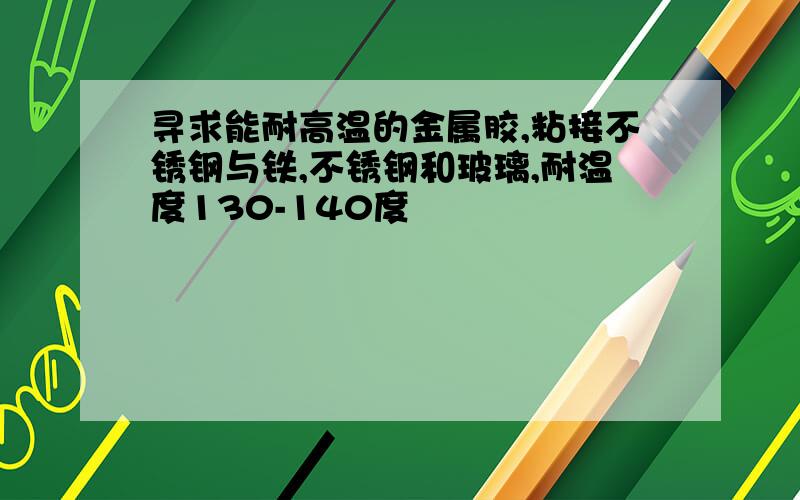 寻求能耐高温的金属胶,粘接不锈钢与铁,不锈钢和玻璃,耐温度130-140度