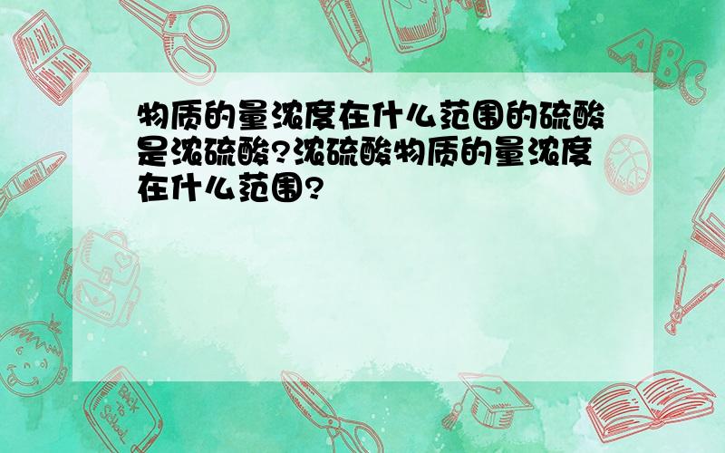 物质的量浓度在什么范围的硫酸是浓硫酸?浓硫酸物质的量浓度在什么范围?