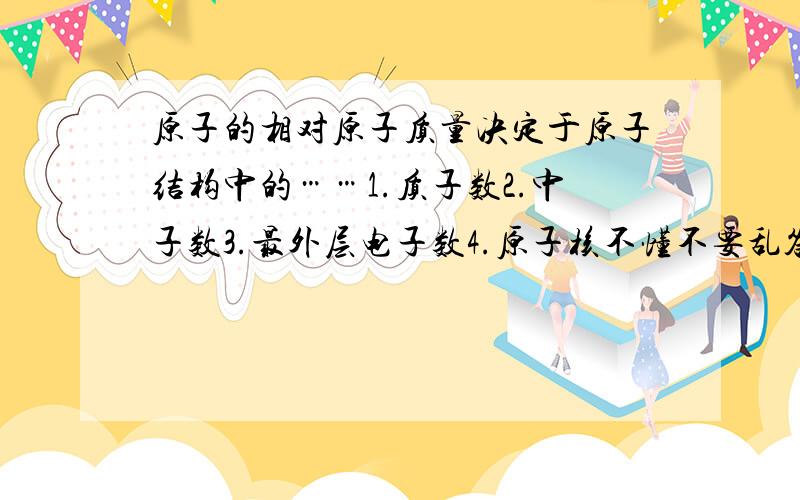 原子的相对原子质量决定于原子结构中的……1.质子数2.中子数3.最外层电子数4.原子核不懂不要乱答