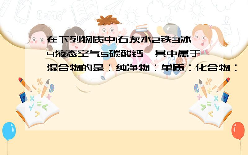 在下列物质中1石灰水2铁3冰4液态空气5碳酸钙,其中属于混合物的是：纯净物：单质：化合物：