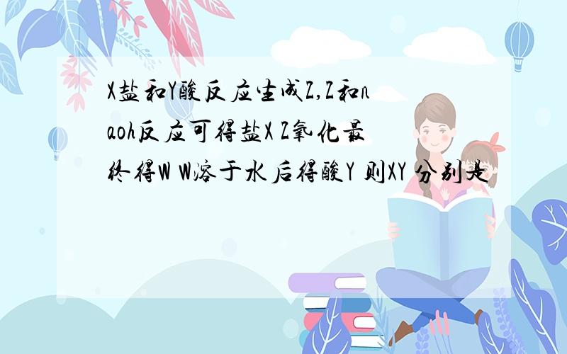 X盐和Y酸反应生成Z,Z和naoh反应可得盐X Z氧化最终得W W溶于水后得酸Y 则XY 分别是