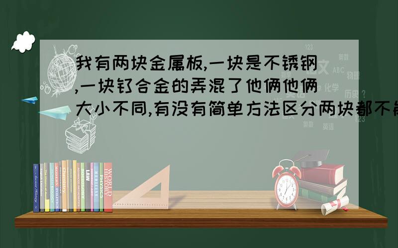 我有两块金属板,一块是不锈钢,一块钛合金的弄混了他俩他俩大小不同,有没有简单方法区分两块都不能被吸铁石吸 不锈钢 是304的要不就235的不锈钢忘记了 钛合金板我不知道材质 分别不出来