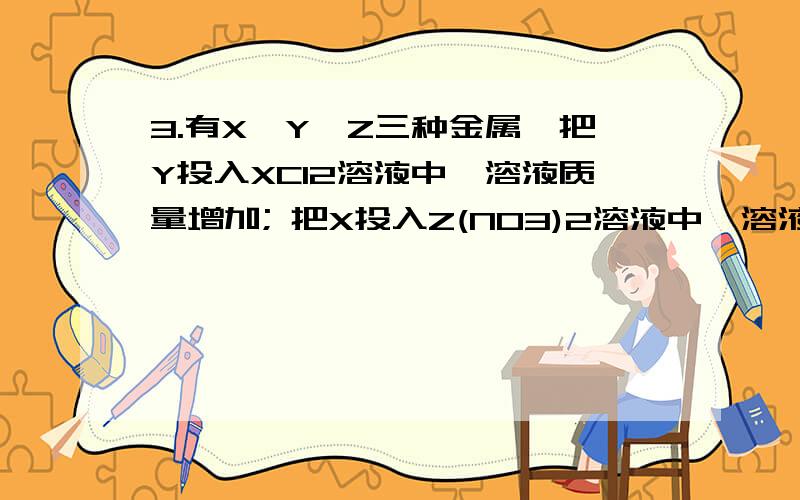 3.有X、Y、Z三种金属,把Y投入XCl2溶液中,溶液质量增加; 把X投入Z(NO3)2溶液中,溶液质量减少.金属X、Y、Z有X、Y、Z三种金属,把Y投入XCl2溶液中,溶液质量增加; 把X投入Z(NO3)2溶液中,溶液质量减少.金