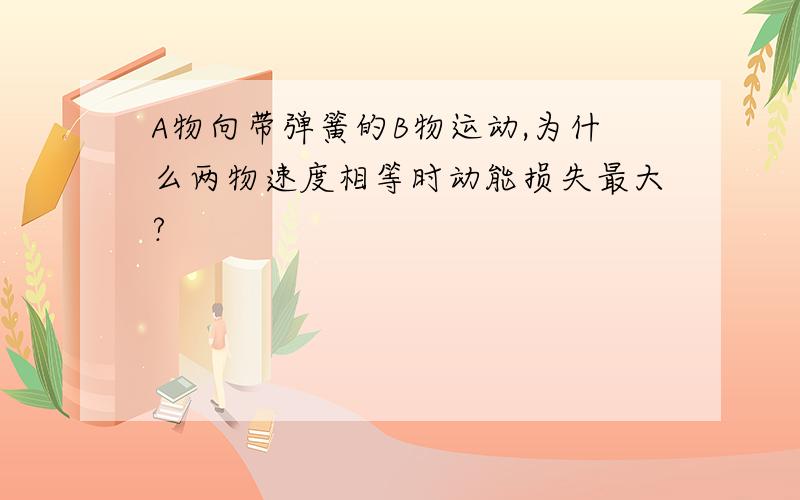 A物向带弹簧的B物运动,为什么两物速度相等时动能损失最大?