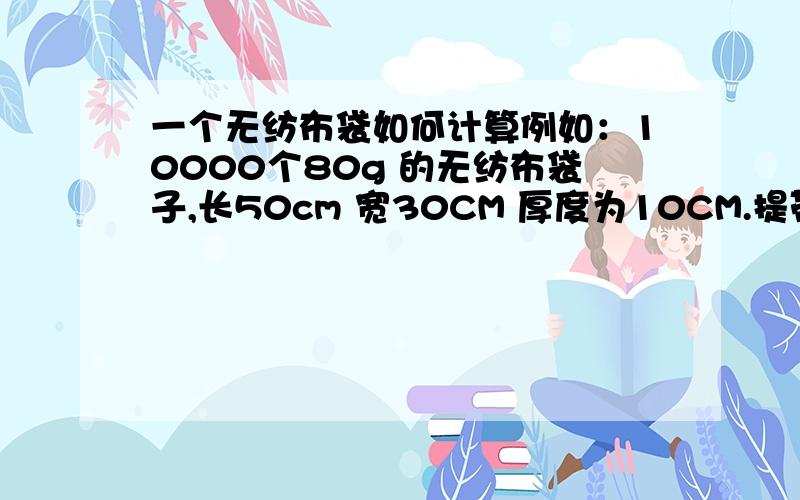 一个无纺布袋如何计算例如：10000个80g 的无纺布袋子,长50cm 宽30CM 厚度为10CM.提带长25CM,宽3CM.无纺布价钱为11000每吨.然后一个袋子是什么价格.有急用可以帮个忙,我们公司是做无纺布的,我刚入