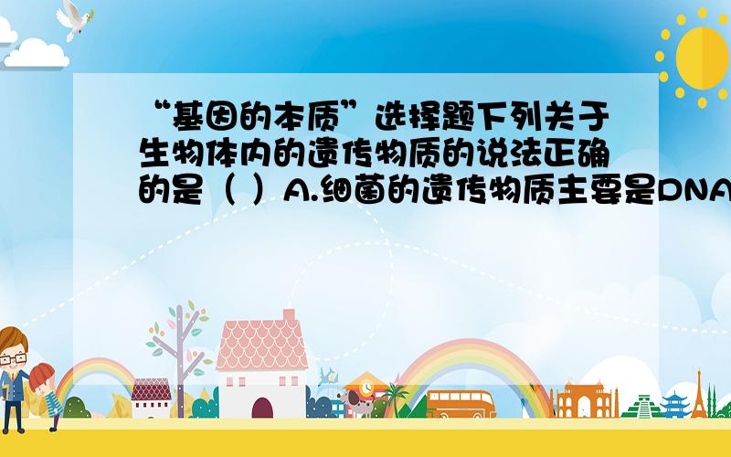 “基因的本质”选择题下列关于生物体内的遗传物质的说法正确的是（ ）A.细菌的遗传物质主要是DNAB.病毒的遗传物质主要是RNAC.有细胞结构的生物的遗传物质是DNAD.细胞质中的遗传物质主要