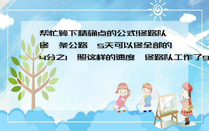 帮忙算下精确点的公式!修路队修一条公路,5天可以修全部的4分之1,照这样的速度,修路队工作了9天.（1）修路队已经修了这条路的几分之几?（2）还剩这条路的几分之几没修完?