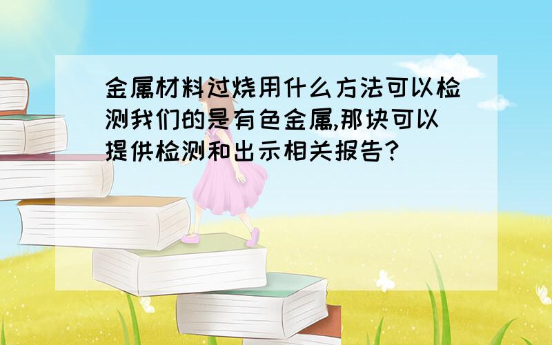 金属材料过烧用什么方法可以检测我们的是有色金属,那块可以提供检测和出示相关报告?