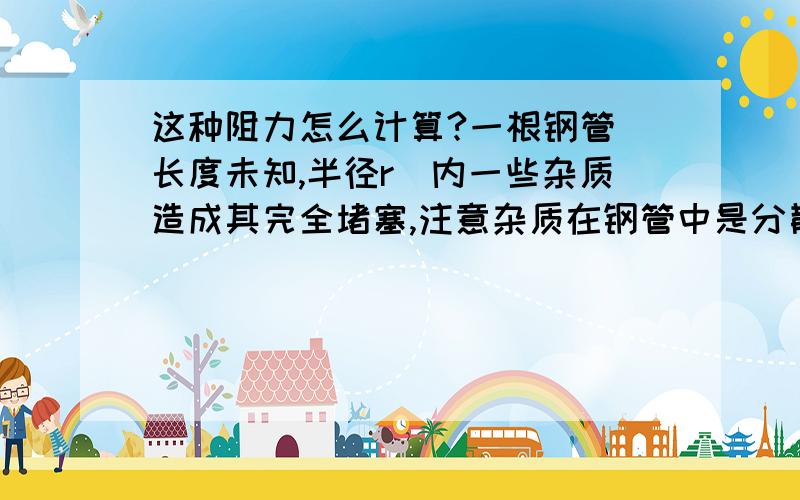 这种阻力怎么计算?一根钢管（长度未知,半径r）内一些杂质造成其完全堵塞,注意杂质在钢管中是分散的,但最终效果造成其完全堵塞,可以理解成有末端堵了,但里面还有很多杂质造成阻力.给