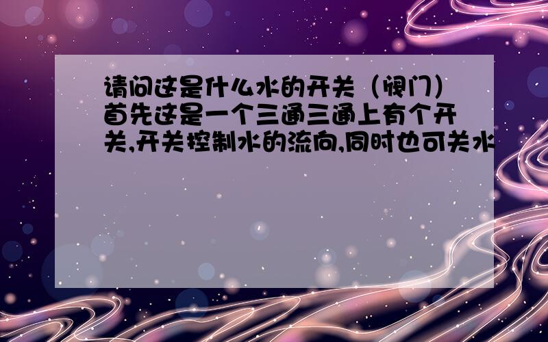 请问这是什么水的开关（阀门）首先这是一个三通三通上有个开关,开关控制水的流向,同时也可关水