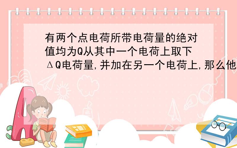 有两个点电荷所带电荷量的绝对值均为Q从其中一个电荷上取下ΔQ电荷量,并加在另一个电荷上,那么他们之间的相互作用力与原来相比（）A一定变大 B一定变小 C保持不变 D由于两电荷电性不确