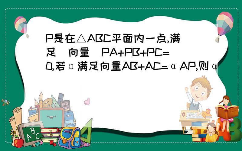 P是在△ABC平面内一点,满足（向量）PA+PB+PC=0,若α满足向量AB+AC=αAP,则α