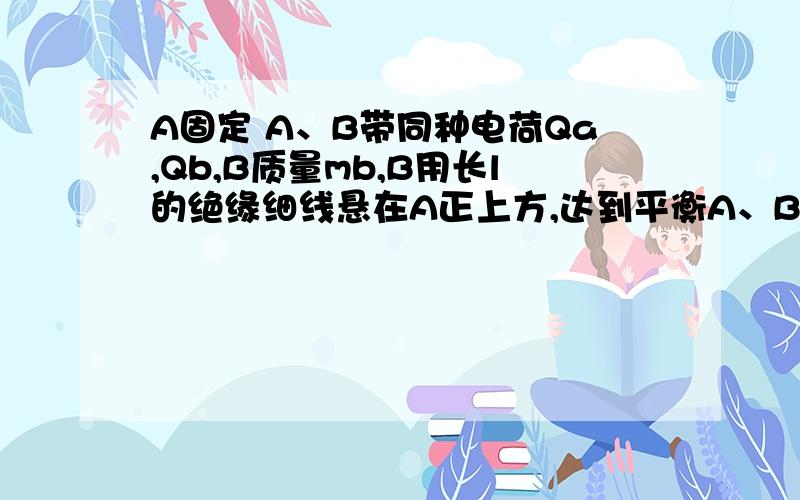 A固定 A、B带同种电荷Qa,Qb,B质量mb,B用长l的绝缘细线悬在A正上方,达到平衡A、B相距d,此时β很小,为了使A、B间距离减少d/2（1）减少B电荷 减多少（2）减少B质量 减多少