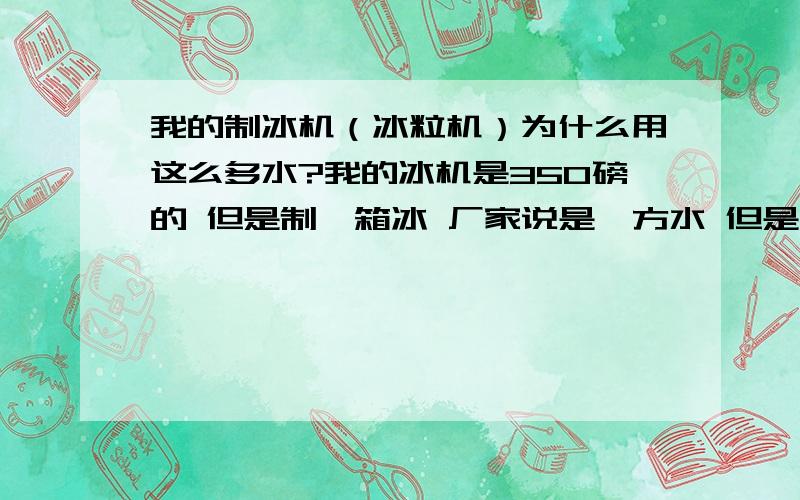 我的制冰机（冰粒机）为什么用这么多水?我的冰机是350磅的 但是制一箱冰 厂家说是一方水 但是现在我测试过 要用七方的水 觉得很奇怪 这是什么原因呢?冰粒机怎么用才能省电呢?是用的时