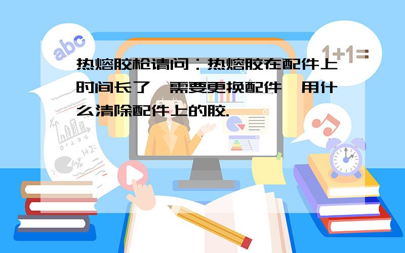 热熔胶枪请问：热熔胶在配件上时间长了,需要更换配件,用什么清除配件上的胶.