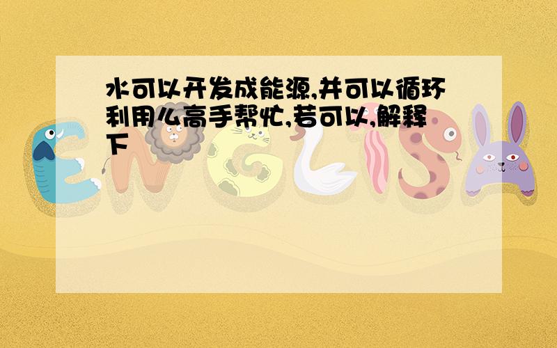 水可以开发成能源,并可以循环利用么高手帮忙,若可以,解释下