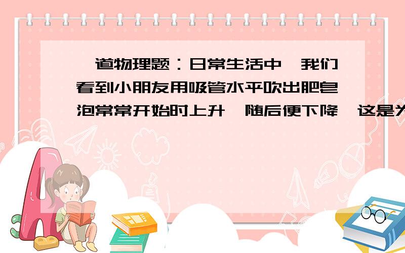 一道物理题：日常生活中,我们看到小朋友用吸管水平吹出肥皂泡常常开始时上升,随后便下降,这是为什么?