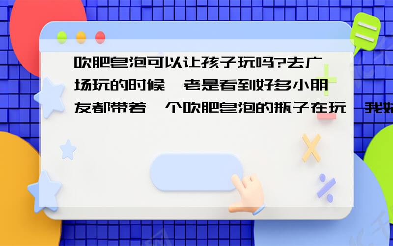 吹肥皂泡可以让孩子玩吗?去广场玩的时候,老是看到好多小朋友都带着一个吹肥皂泡的瓶子在玩,我姑娘也挺好奇的,我记得哪里看到过新闻,说是肥皂泡不安全,不能让孩子玩,到底能不能玩呢?