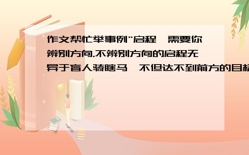 作文帮忙举事例“启程,需要你辨别方向.不辨别方向的启程无异于盲人骑瞎马,不但达不到前方的目标,还会使你离目标越来越远,甚至会迷失方向,南辕北辙,误入歧途.”“启程,需要你坚强自信.