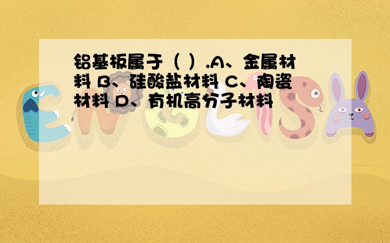 铝基板属于（ ）.A、金属材料 B、硅酸盐材料 C、陶瓷材料 D、有机高分子材料