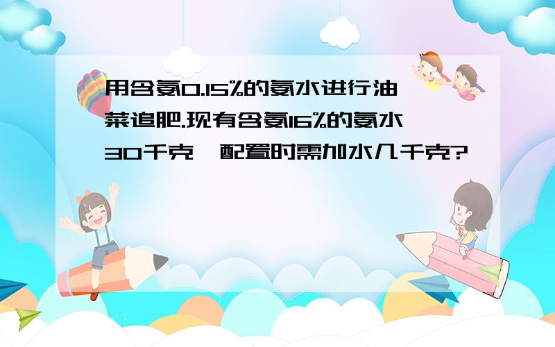 用含氨0.15%的氨水进行油菜追肥.现有含氨16%的氨水30千克,配置时需加水几千克?