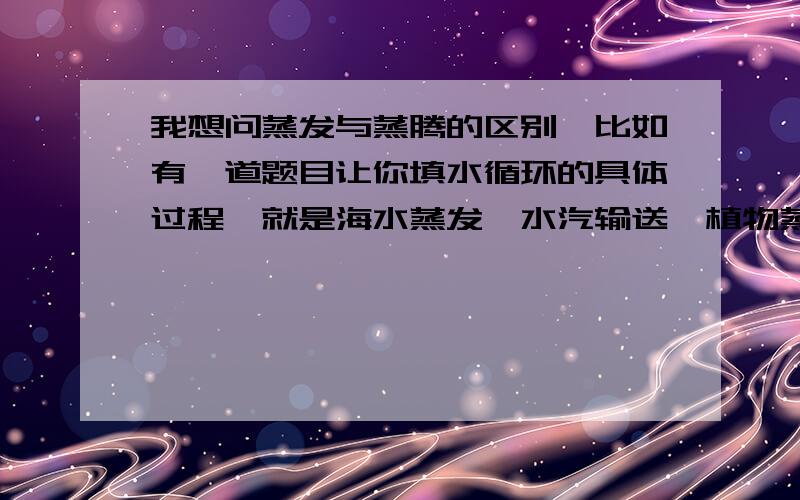 我想问蒸发与蒸腾的区别,比如有一道题目让你填水循环的具体过程,就是海水蒸发,水汽输送,植物蒸腾之类其中有两个图.一个是几棵树,向上的箭头与那几棵树是隔空的 ,另一个图是一棵树有