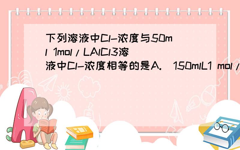 下列溶液中Cl-浓度与50ml 1mol/LAlCl3溶液中Cl-浓度相等的是A.  150mlL1 mol/L的NaCl溶液  B. 75mL2mol/L的KCl溶液C.  150mL 1mol/L的CuCl2溶液    D. 75mL 1 mol/L的FeCl3溶液具体讲解一下,谢谢!