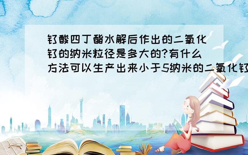 钛酸四丁酯水解后作出的二氧化钛的纳米粒径是多大的?有什么方法可以生产出来小于5纳米的二氧化钛颗粒?听说现在有技术可以生产出来1个纳米以下的二氧化钛