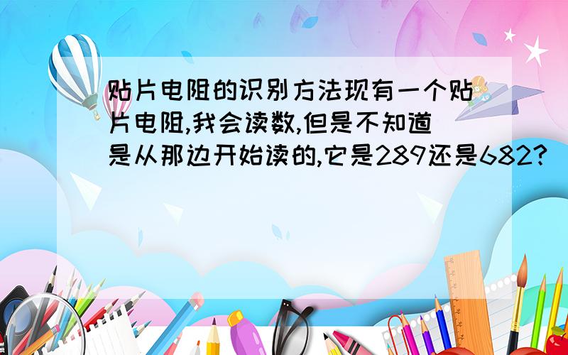 贴片电阻的识别方法现有一个贴片电阻,我会读数,但是不知道是从那边开始读的,它是289还是682?