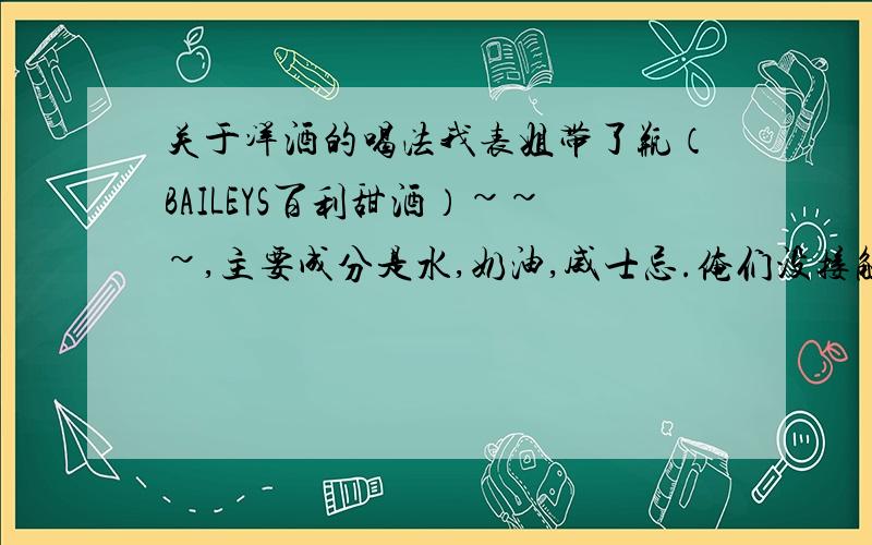 关于洋酒的喝法我表姐带了瓶（BAILEYS百利甜酒）~~~,主要成分是水,奶油,威士忌.俺们没接触过这类酒,倒出点看着很粘稠.,问下专家们,这酒该怎么调才能喝得舒服啊?我觉得这应该是必须要调的