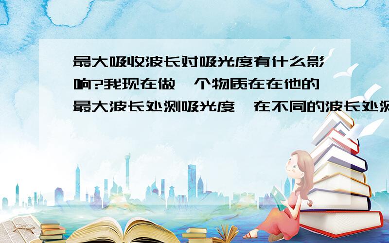 最大吸收波长对吸光度有什么影响?我现在做一个物质在在他的最大波长处测吸光度,在不同的波长处测得吸光度不同,我想问问,选择不同的波长去测对最后的浓度有什么影响?就是含量有什么