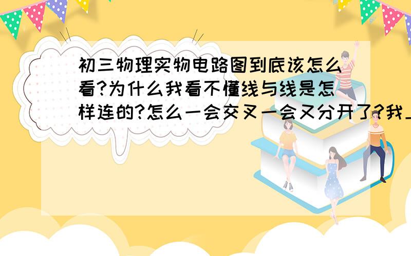 初三物理实物电路图到底该怎么看?为什么我看不懂线与线是怎样连的?怎么一会交叉一会又分开了?我上课也听得很认真,为什么就是实物图看不懂,还有画电路图更不行了.它只要多一个用电器