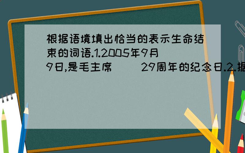 根据语境填出恰当的表示生命结束的词语.1.2005年9月9日,是毛主席（ ）29周年的纪念日.2.据统计,2004年全世界共有129位记者因公（ ）.3.霍秋白英勇（ ）后,世界各国的共产党组织纷纷悼念.4.可