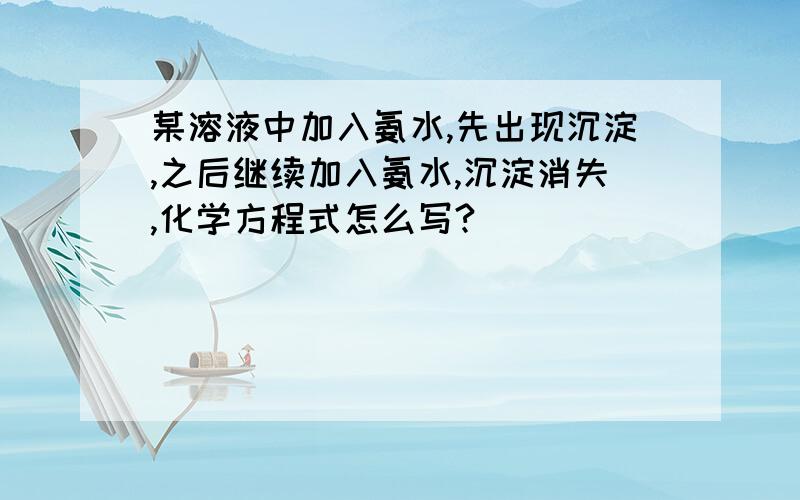 某溶液中加入氨水,先出现沉淀,之后继续加入氨水,沉淀消失,化学方程式怎么写?