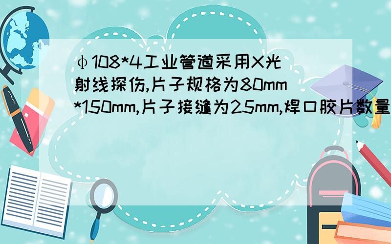 φ108*4工业管道采用X光射线探伤,片子规格为80mm*150mm,片子接缝为25mm,焊口胶片数量如何计算及如何规定?说明3.14*108/（0.108-2*0.025）是不对的!请写出计算公式及规范要求!上述说明写错了应为：3.